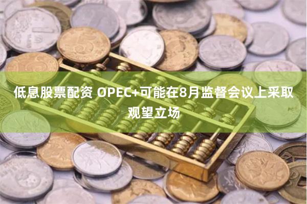 低息股票配资 OPEC+可能在8月监督会议上采取观望立场