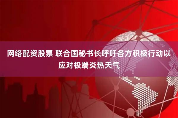 网络配资股票 联合国秘书长呼吁各方积极行动以应对极端炎热天气