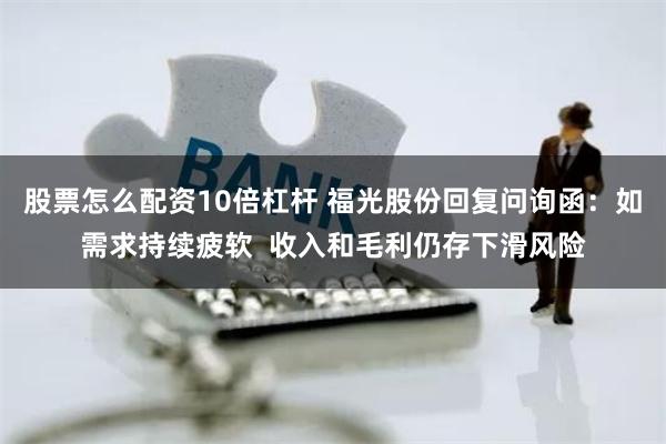 股票怎么配资10倍杠杆 福光股份回复问询函：如需求持续疲软  收入和毛利仍存下滑风险
