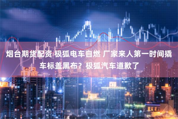 烟台期货配资 极狐电车自燃 厂家来人第一时间撬车标盖黑布？极狐汽车道歉了