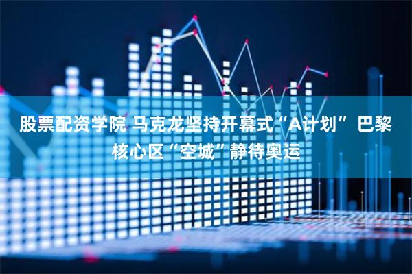 股票配资学院 马克龙坚持开幕式“A计划” 巴黎核心区“空城”静待奥运