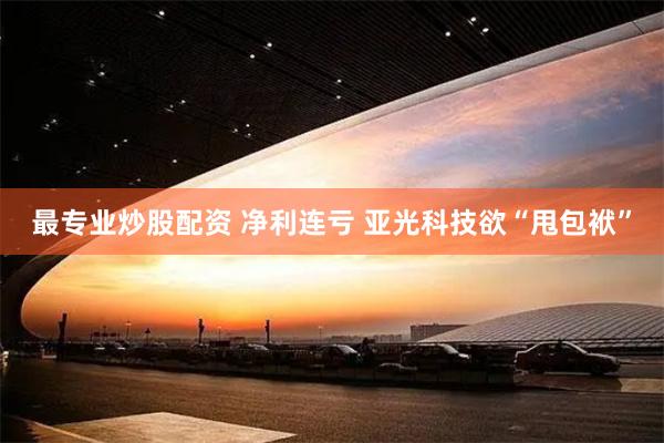最专业炒股配资 净利连亏 亚光科技欲“甩包袱”