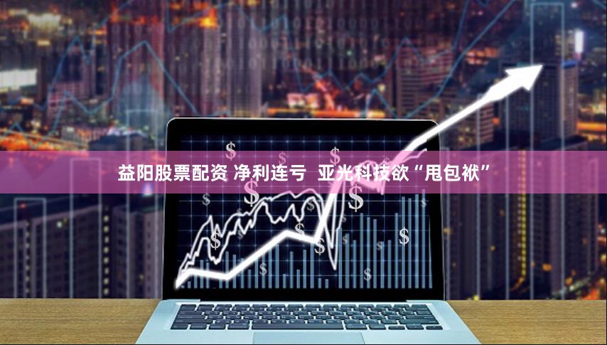 益阳股票配资 净利连亏  亚光科技欲“甩包袱”