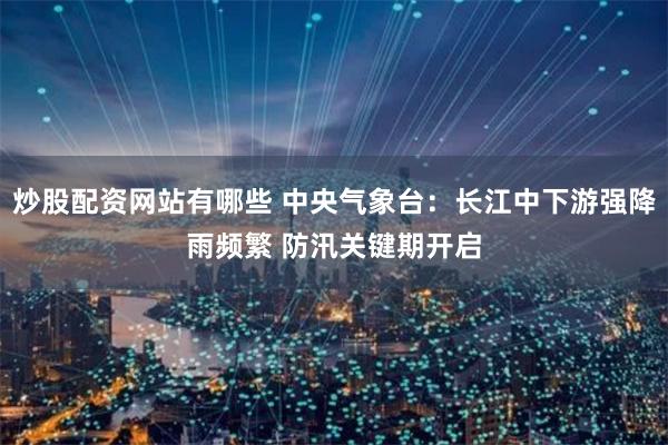 炒股配资网站有哪些 中央气象台：长江中下游强降雨频繁 防汛关键期开启
