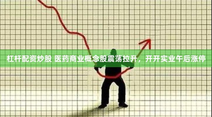 杠杆配资炒股 医药商业概念股震荡拉升，开开实业午后涨停