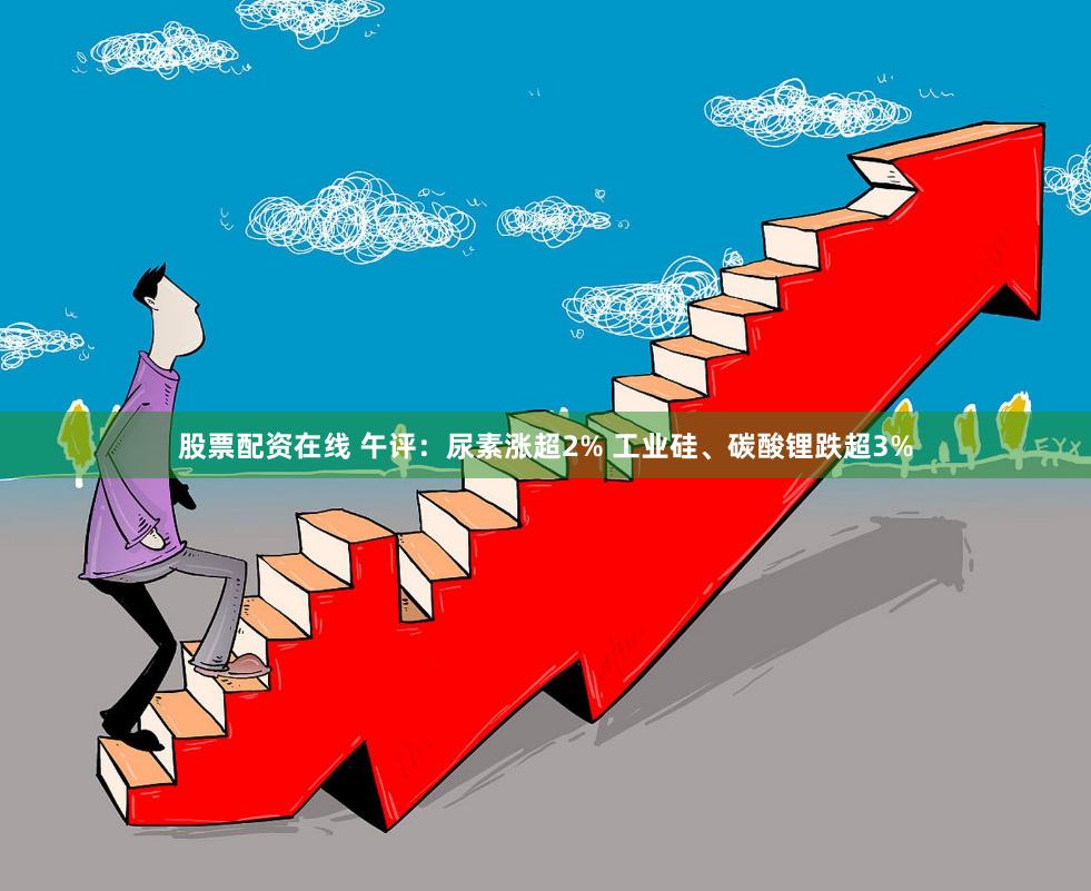 股票配资在线 午评：尿素涨超2% 工业硅、碳酸锂跌超3%