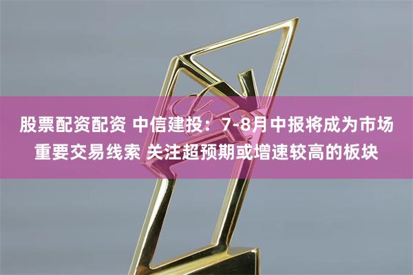 股票配资配资 中信建投：7-8月中报将成为市场重要交易线索 关注超预期或增速较高的板块
