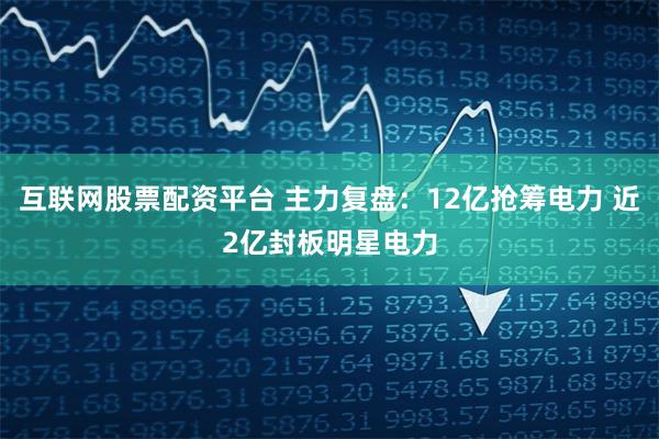互联网股票配资平台 主力复盘：12亿抢筹电力 近2亿封板明星电力