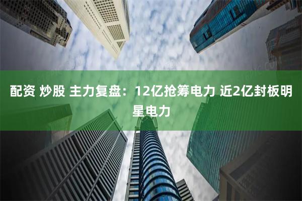 配资 炒股 主力复盘：12亿抢筹电力 近2亿封板明星电力