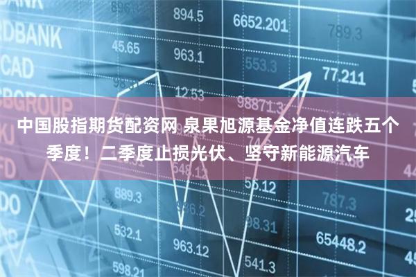 中国股指期货配资网 泉果旭源基金净值连跌五个季度！二季度止损光伏、坚守新能源汽车