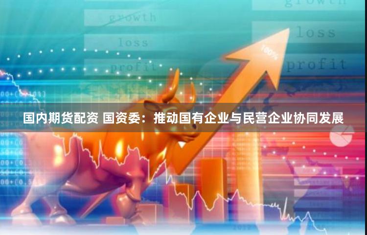 国内期货配资 国资委：推动国有企业与民营企业协同发展