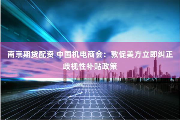 南京期货配资 中国机电商会：敦促美方立即纠正歧视性补贴政策