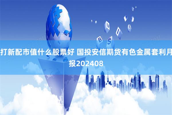 打新配市值什么股票好 国投安信期货有色金属套利月报202408