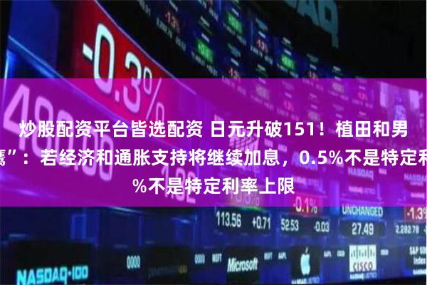 炒股配资平台皆选配资 日元升破151！植田和男再“放鹰”：若经济和通胀支持将继续加息，0.5%不是特定利率上限