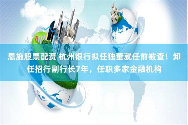 恩施股票配资 杭州银行拟任独董就任前被查！卸任招行副行长7年，任职多家金融机构