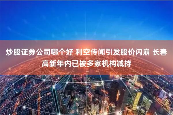炒股证券公司哪个好 利空传闻引发股价闪崩 长春高新年内已被多家机构减持
