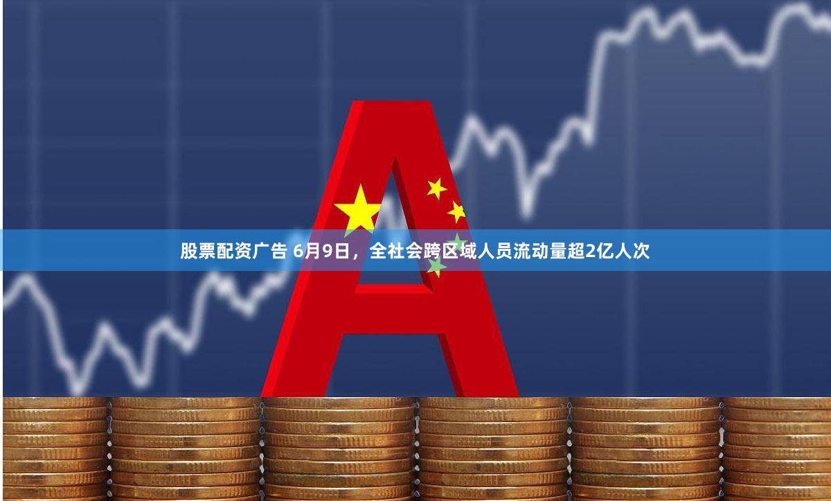 股票配资广告 6月9日，全社会跨区域人员流动量超2亿人次