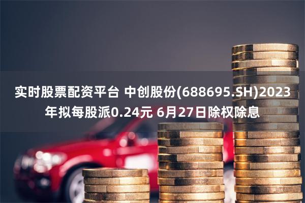 实时股票配资平台 中创股份(688695.SH)2023年拟每股派0.24元 6月27日除权除息