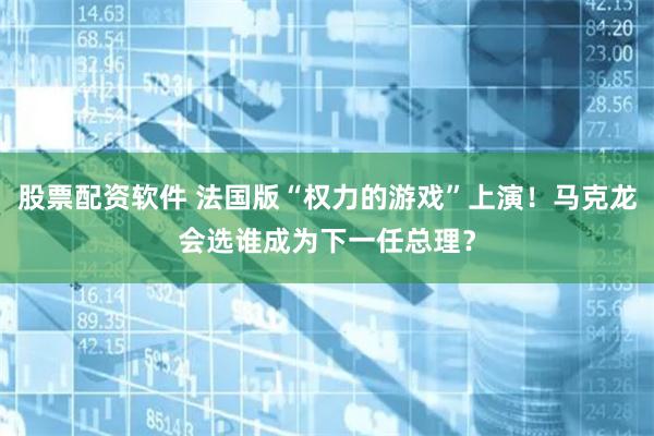 股票配资软件 法国版“权力的游戏”上演！马克龙会选谁成为下一任总理？
