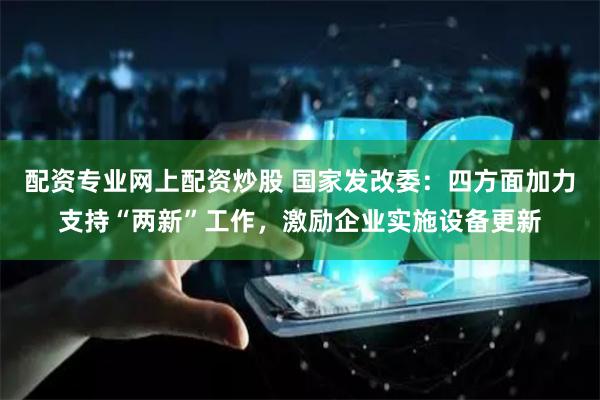 配资专业网上配资炒股 国家发改委：四方面加力支持“两新”工作，激励企业实施设备更新