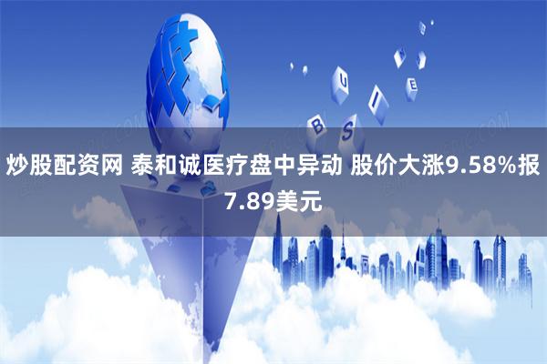 炒股配资网 泰和诚医疗盘中异动 股价大涨9.58%报7.89美元
