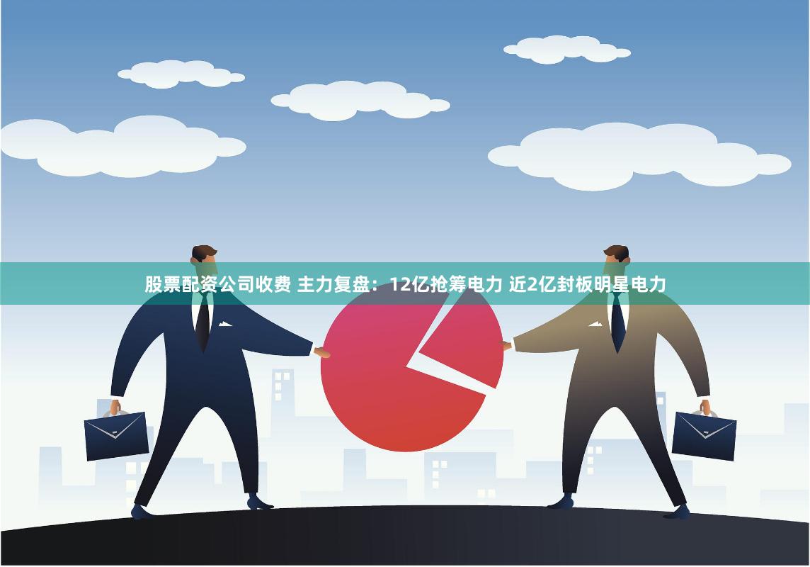 股票配资公司收费 主力复盘：12亿抢筹电力 近2亿封板明星电力