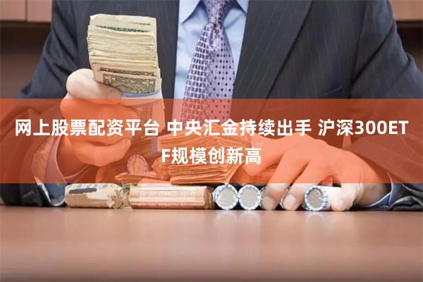 网上股票配资平台 中央汇金持续出手 沪深300ETF规模创新高
