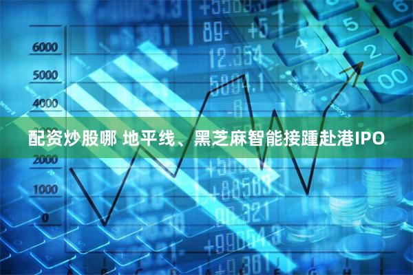 配资炒股哪 地平线、黑芝麻智能接踵赴港IPO