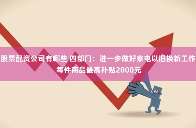 股票配资公司有哪些 四部门：进一步做好家电以旧换新工作 每件商品最高补贴2000元