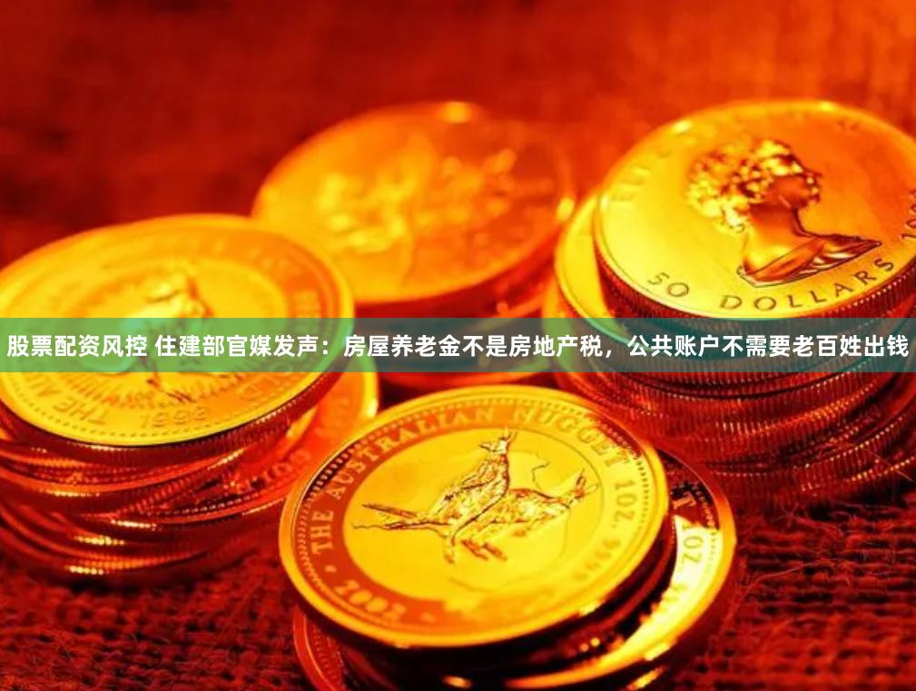 股票配资风控 住建部官媒发声：房屋养老金不是房地产税，公共账户不需要老百姓出钱