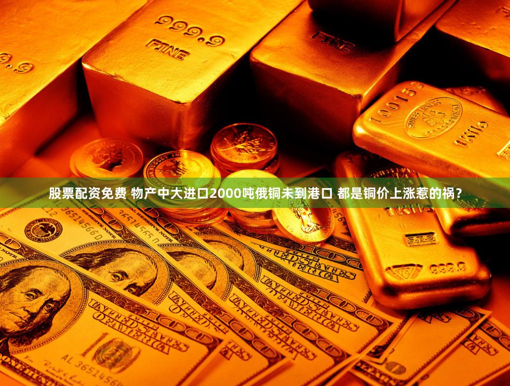 股票配资免费 物产中大进口2000吨俄铜未到港口 都是铜价上涨惹的祸？