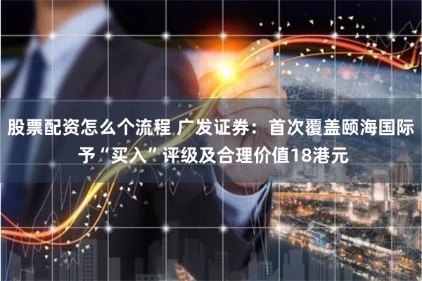 股票配资怎么个流程 广发证券：首次覆盖颐海国际 予“买入”评级及合理价值18港元