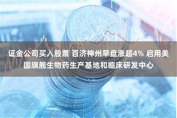 证金公司买入股票 百济神州早盘涨超4% 启用美国旗舰生物药生产基地和临床研发中心