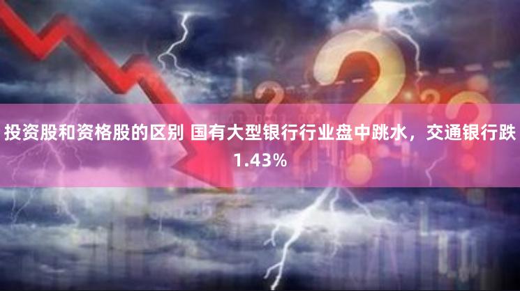 投资股和资格股的区别 国有大型银行行业盘中跳水，交通银行跌1.43%