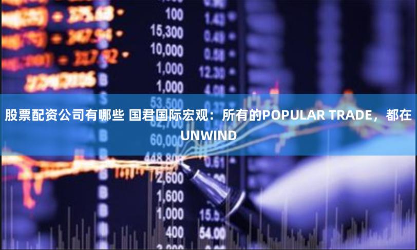 股票配资公司有哪些 国君国际宏观：所有的POPULAR TRADE，都在UNWIND