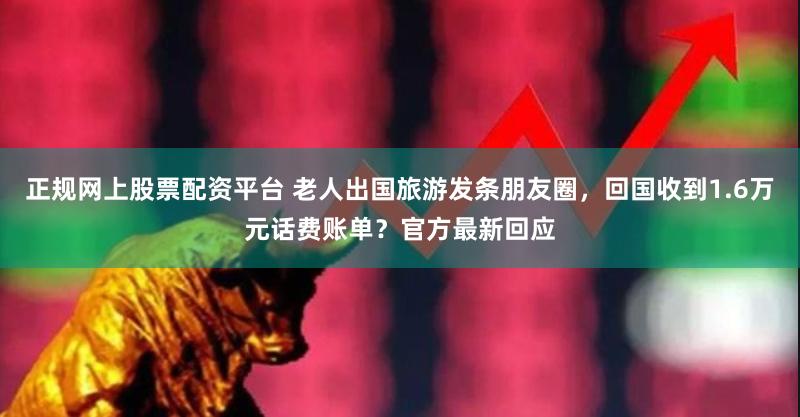正规网上股票配资平台 老人出国旅游发条朋友圈，回国收到1.6万元话费账单？官方最新回应