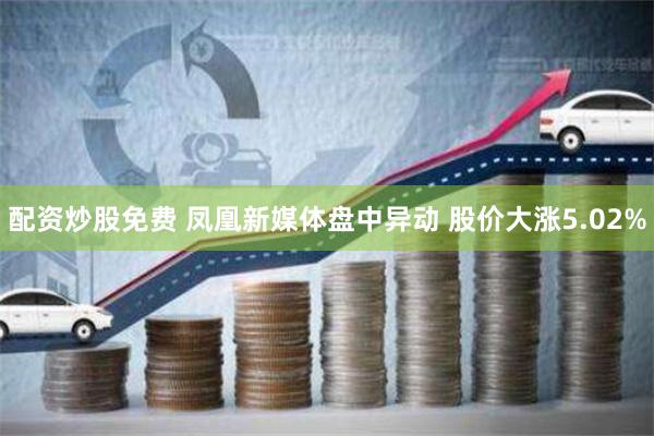 配资炒股免费 凤凰新媒体盘中异动 股价大涨5.02%