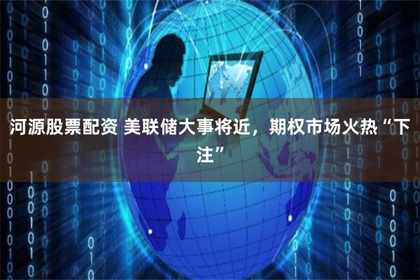 河源股票配资 美联储大事将近，期权市场火热“下注”
