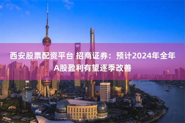 西安股票配资平台 招商证券：预计2024年全年A股盈利有望逐季改善