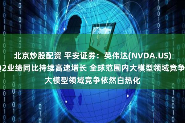 北京炒股配资 平安证券：英伟达(NVDA.US)2025财年Q2业绩同比持续高速增长 全球范围内大模型领域竞争依然白热化