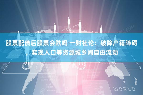 股票配债后股票会跌吗 一财社论：破除户籍障碍，实现人口等资源城乡间自由流动