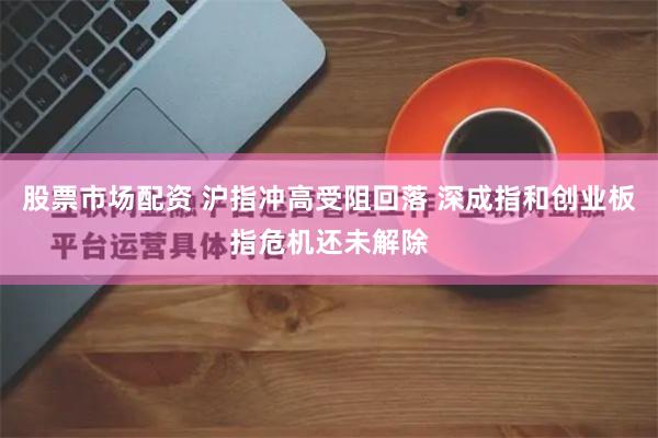 股票市场配资 沪指冲高受阻回落 深成指和创业板指危机还未解除