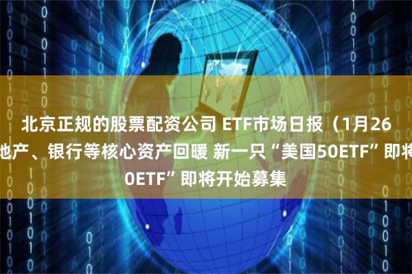 北京正规的股票配资公司 ETF市场日报（1月26日）：房地产、银行等核心资产回暖 新一只“美国50ETF”即将开始募集
