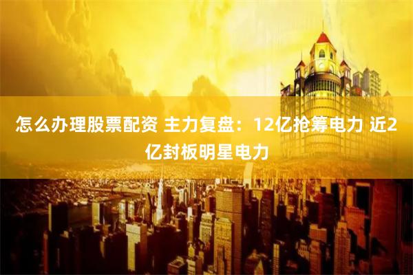 怎么办理股票配资 主力复盘：12亿抢筹电力 近2亿封板明星电力