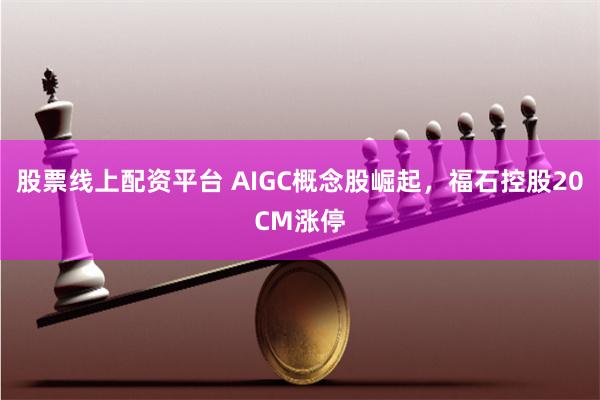 股票线上配资平台 AIGC概念股崛起，福石控股20CM涨停