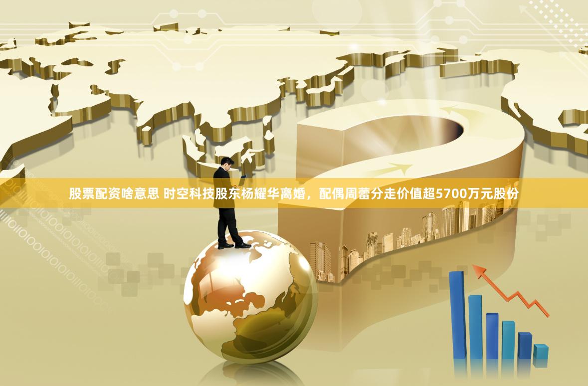 股票配资啥意思 时空科技股东杨耀华离婚，配偶周蕾分走价值超5700万元股份