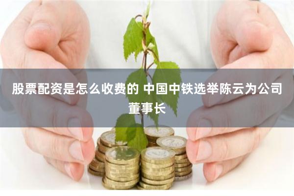 股票配资是怎么收费的 中国中铁选举陈云为公司董事长