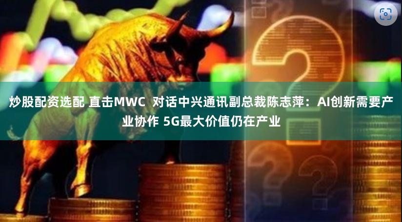炒股配资选配 直击MWC  对话中兴通讯副总裁陈志萍：AI创新需要产业协作 5G最大价值仍在产业