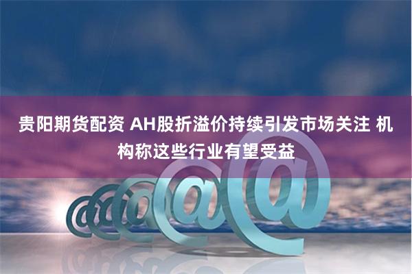 贵阳期货配资 AH股折溢价持续引发市场关注 机构称这些行业有望受益