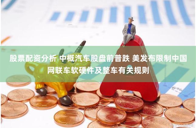 股票配资分析 中概汽车股盘前普跌 美发布限制中国网联车软硬件及整车有关规则